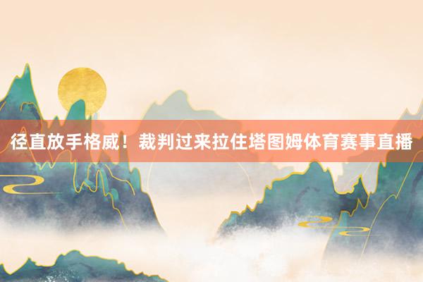 径直放手格威！裁判过来拉住塔图姆体育赛事直播