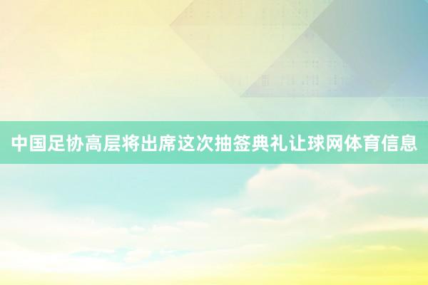 中国足协高层将出席这次抽签典礼让球网体育信息