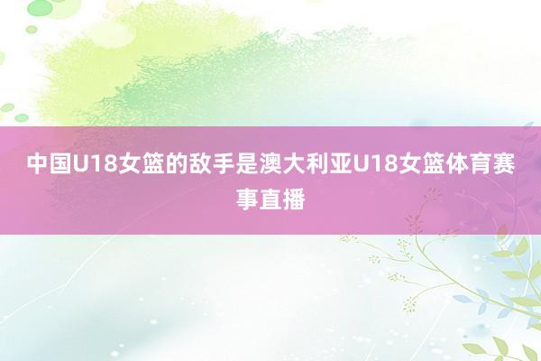 中国U18女篮的敌手是澳大利亚U18女篮体育赛事直播