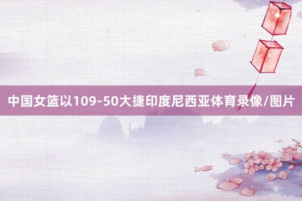 中国女篮以109-50大捷印度尼西亚体育录像/图片