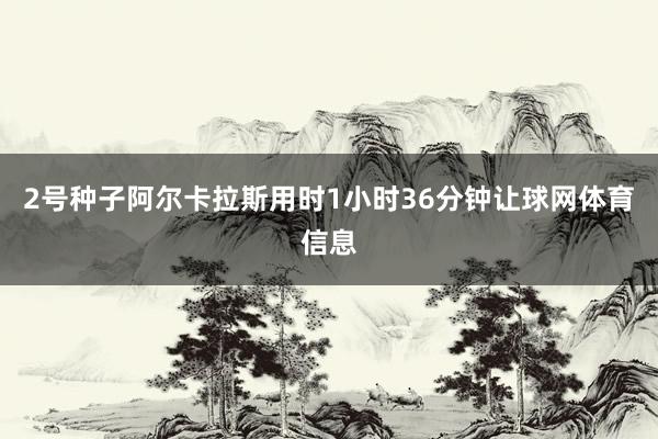 2号种子阿尔卡拉斯用时1小时36分钟让球网体育信息