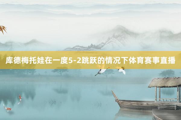 库德梅托娃在一度5-2跳跃的情况下体育赛事直播