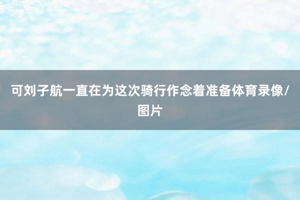 可刘子航一直在为这次骑行作念着准备体育录像/图片