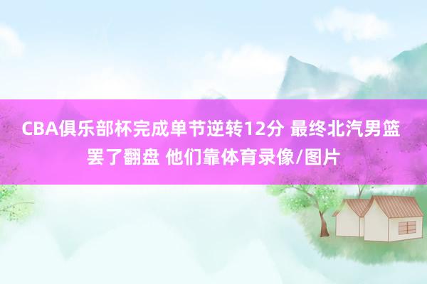 CBA俱乐部杯完成单节逆转12分 最终北汽男篮 罢了翻盘 他们靠体育录像/图片