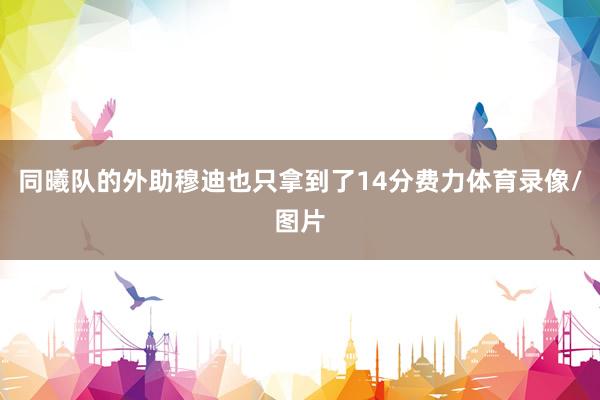同曦队的外助穆迪也只拿到了14分费力体育录像/图片