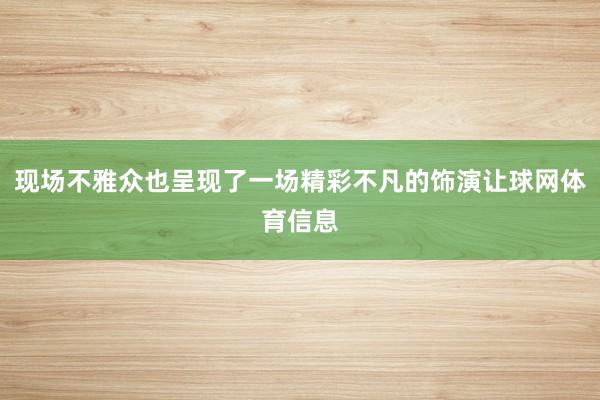 现场不雅众也呈现了一场精彩不凡的饰演让球网体育信息