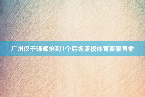 广州仅于晓辉抢到1个后场篮板体育赛事直播
