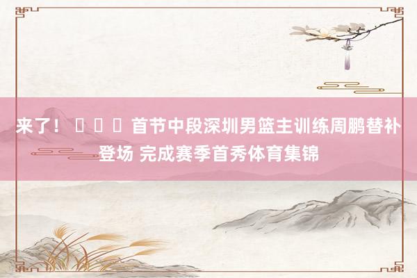 来了！ ​​​首节中段深圳男篮主训练周鹏替补登场 完成赛季首秀体育集锦