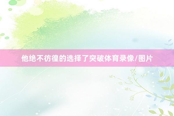 他绝不彷徨的选择了突破体育录像/图片
