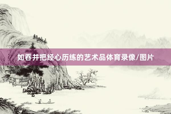 如吞并把经心历练的艺术品体育录像/图片