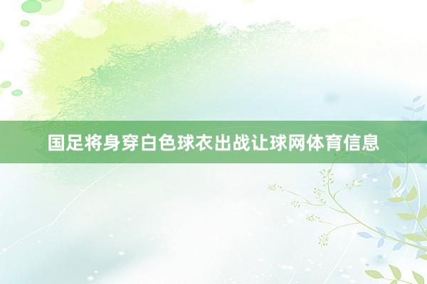 国足将身穿白色球衣出战让球网体育信息