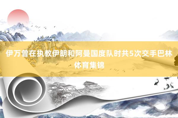 伊万曾在执教伊朗和阿曼国度队时共5次交手巴林体育集锦