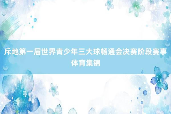 斥地第一届世界青少年三大球畅通会决赛阶段赛事体育集锦
