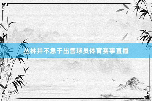 丛林并不急于出售球员体育赛事直播
