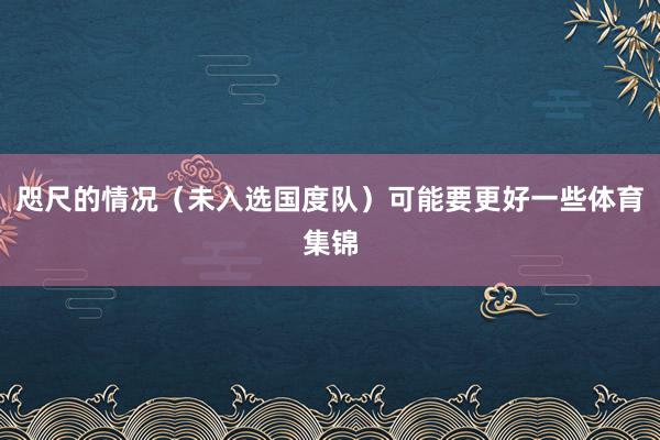 咫尺的情况（未入选国度队）可能要更好一些体育集锦