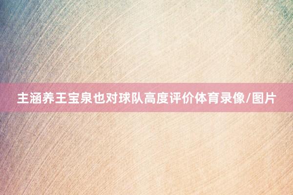 主涵养王宝泉也对球队高度评价体育录像/图片