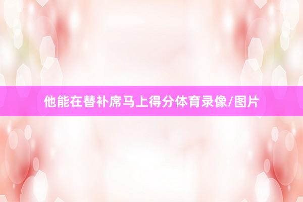 他能在替补席马上得分体育录像/图片