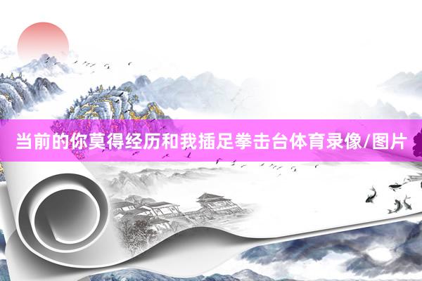 当前的你莫得经历和我插足拳击台体育录像/图片