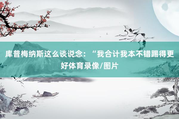 库普梅纳斯这么谈说念：“我合计我本不错踢得更好体育录像/图片