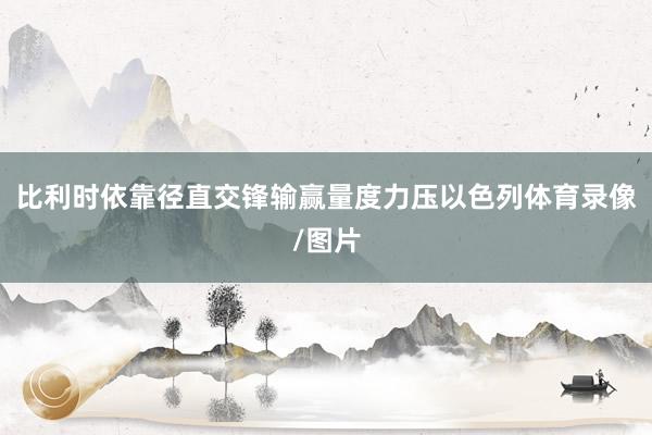 比利时依靠径直交锋输赢量度力压以色列体育录像/图片