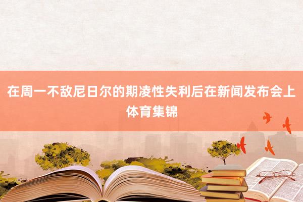 在周一不敌尼日尔的期凌性失利后在新闻发布会上体育集锦