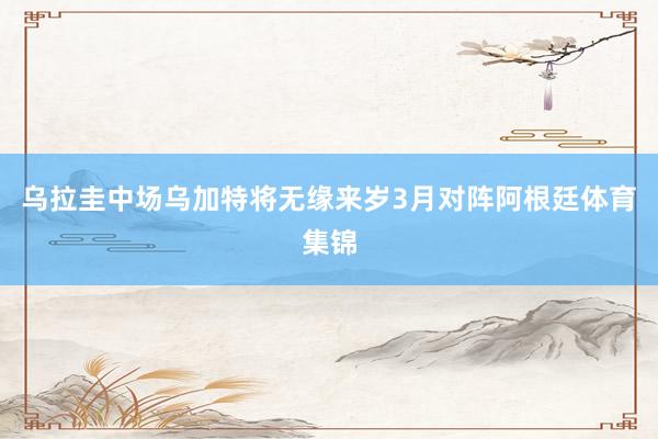 乌拉圭中场乌加特将无缘来岁3月对阵阿根廷体育集锦