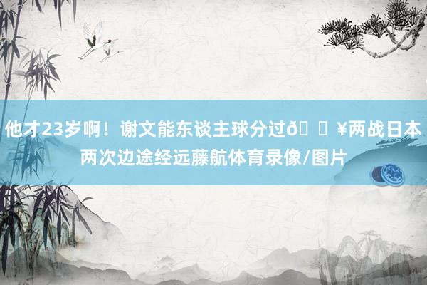 他才23岁啊！谢文能东谈主球分过💥两战日本两次边途经远藤航体育录像/图片