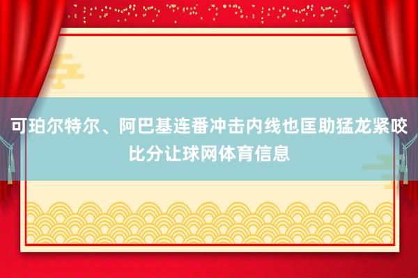可珀尔特尔、阿巴基连番冲击内线也匡助猛龙紧咬比分让球网体育信息