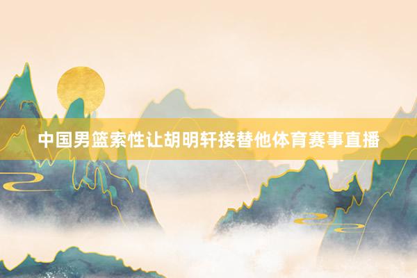 中国男篮索性让胡明轩接替他体育赛事直播