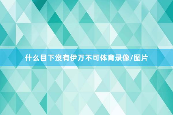 什么目下沒有伊万不可体育录像/图片