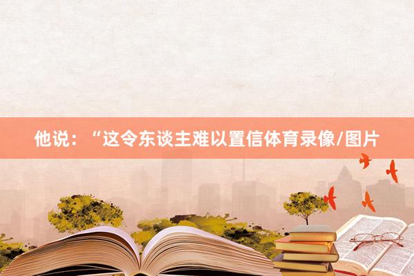 他说：“这令东谈主难以置信体育录像/图片