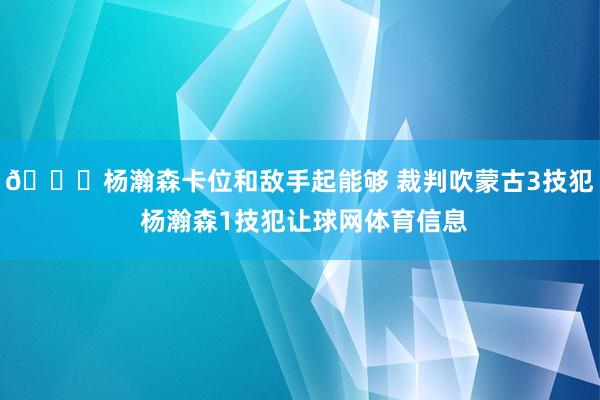 👀杨瀚森卡位和敌手起能够 裁判吹蒙古3技犯 杨瀚森1技犯让球网体育信息