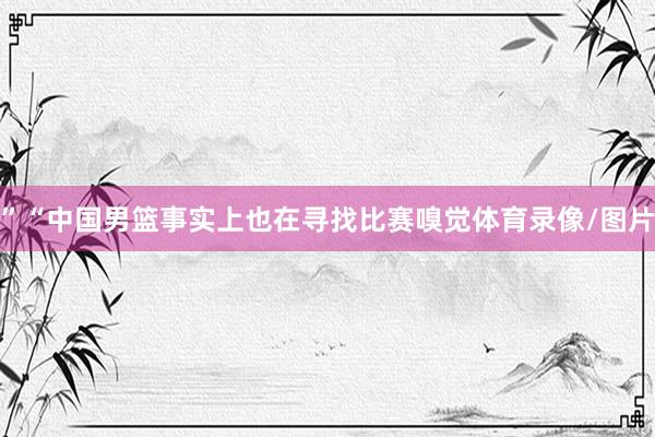 ”“中国男篮事实上也在寻找比赛嗅觉体育录像/图片