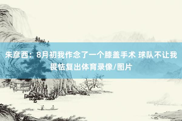 朱彦西：8月初我作念了一个膝盖手术 球队不让我畏怯复出体育录像/图片
