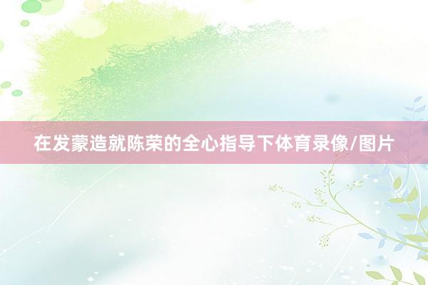在发蒙造就陈荣的全心指导下体育录像/图片