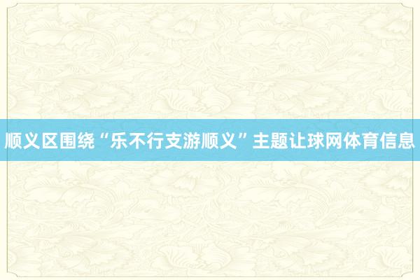 顺义区围绕“乐不行支游顺义”主题让球网体育信息