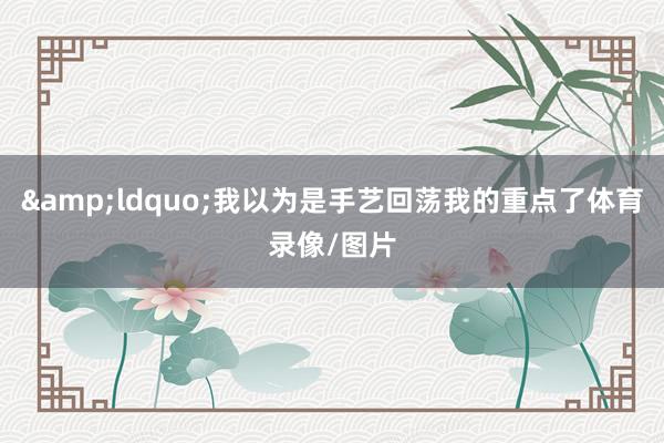 &ldquo;我以为是手艺回荡我的重点了体育录像/图片