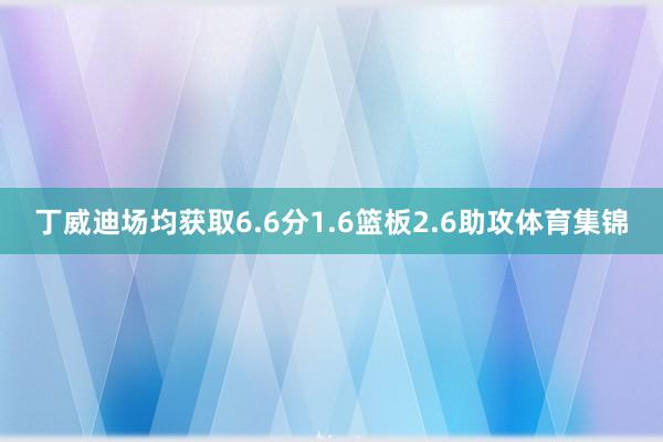 丁威迪场均获取6.6分1.6篮板2.6助攻体育集锦