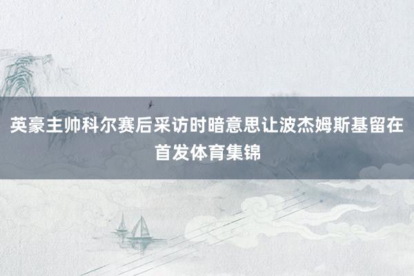 英豪主帅科尔赛后采访时暗意思让波杰姆斯基留在首发体育集锦