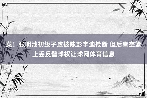 菜！张明池初级子虚被陈彭宇迪抢断 但后者空篮上丢反璧球权让球网体育信息