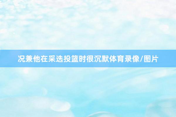 况兼他在采选投篮时很沉默体育录像/图片