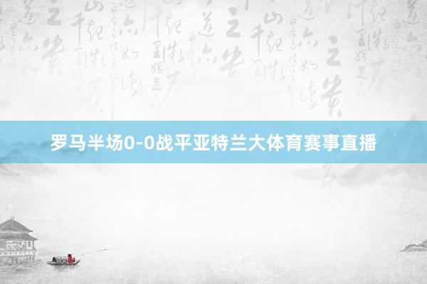 罗马半场0-0战平亚特兰大体育赛事直播