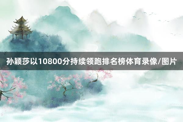孙颖莎以10800分持续领跑排名榜体育录像/图片