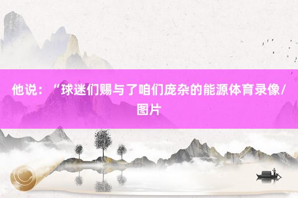 他说：“球迷们赐与了咱们庞杂的能源体育录像/图片