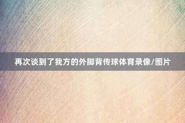 再次谈到了我方的外脚背传球体育录像/图片