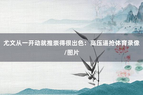 尤文从一开动就推崇得很出色：高压逼抢体育录像/图片
