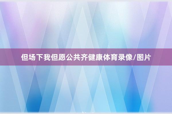 但场下我但愿公共齐健康体育录像/图片