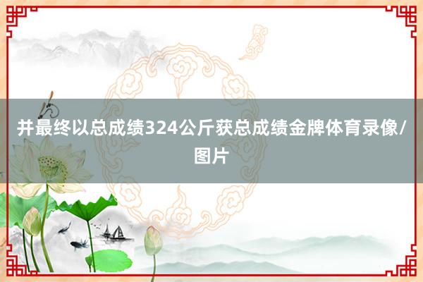 并最终以总成绩324公斤获总成绩金牌体育录像/图片