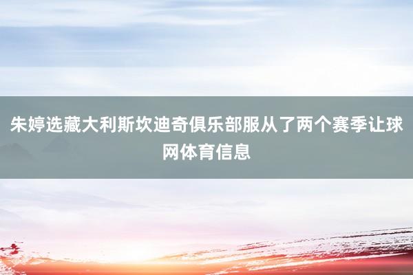 朱婷选藏大利斯坎迪奇俱乐部服从了两个赛季让球网体育信息