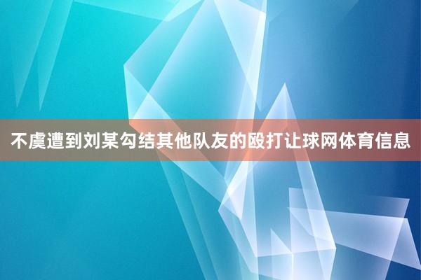 不虞遭到刘某勾结其他队友的殴打让球网体育信息